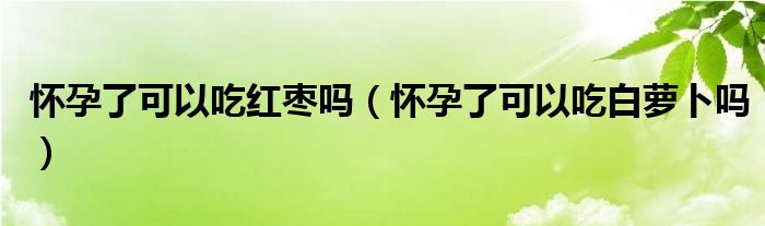 怀孕了可以吃红枣吗（怀孕了可以吃白萝卜吗）