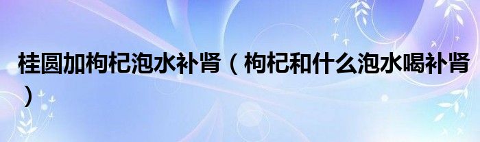 桂圆加枸杞泡水补肾（枸杞和什么泡水喝补肾）