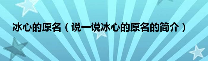 冰心的原名（说一说冰心的原名的简介）