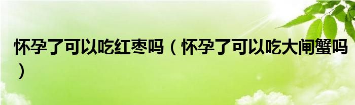 怀孕了可以吃红枣吗（怀孕了可以吃大闸蟹吗）