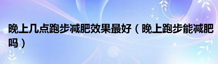 晚上几点跑步减肥效果最好（晚上跑步能减肥吗）