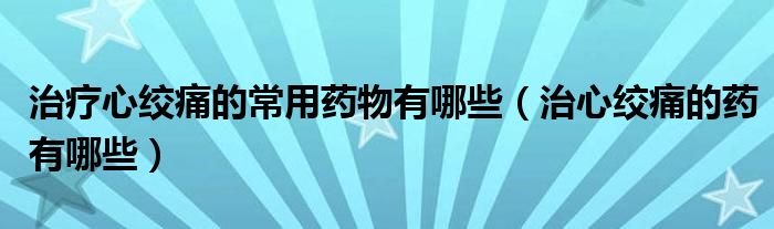 治疗心绞痛的常用药物有哪些（治心绞痛的药有哪些）