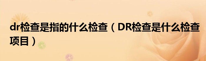 dr检查是指的什么检查（DR检查是什么检查项目）