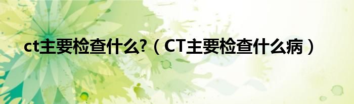 ct主要检查什么?（CT主要检查什么病）