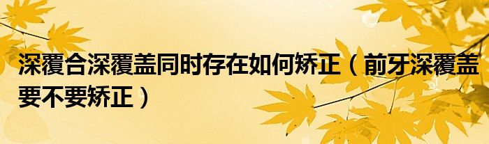 深覆合深覆盖同时存在如何矫正（前牙深覆盖要不要矫正）