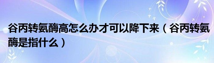 谷丙转氨酶高怎么办才可以降下来（谷丙转氨酶是指什么）