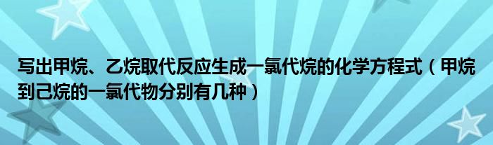 写出甲烷、乙烷取代反应生成一氯代烷的化学方程式（甲烷到己烷的一氯代物分别有几种）