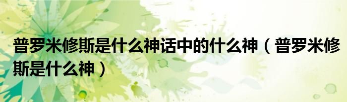 普罗米修斯是什么神话中的什么神（普罗米修斯是什么神）