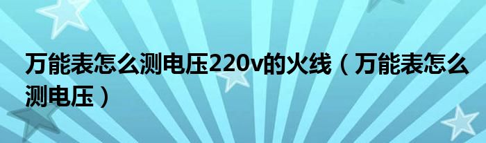 万能表怎么测电压220v的火线（万能表怎么测电压）