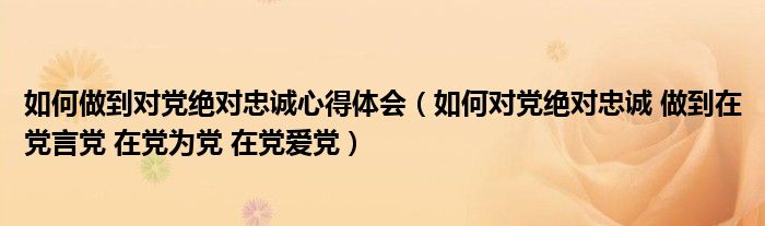 如何做到对党绝对忠诚心得体会（如何对党绝对忠诚 做到在党言党 在党为党 在党爱党）