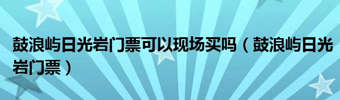 鼓浪屿日光岩门票可以现场买吗（鼓浪屿日光岩门票）