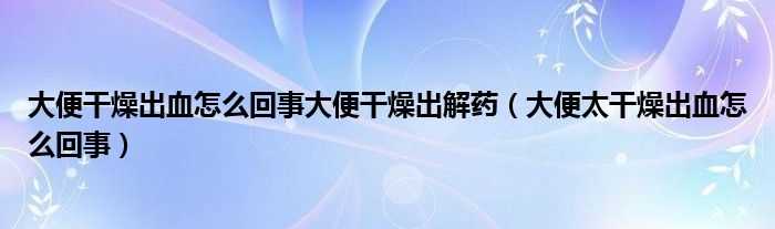 大便干燥出血怎么回事大便干燥出解药（大便太干燥出血怎么回事）