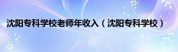 沈阳专科学校老师年收入（沈阳专科学校）