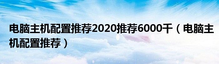 电脑主机配置推荐2020推荐6000千（电脑主机配置推荐）