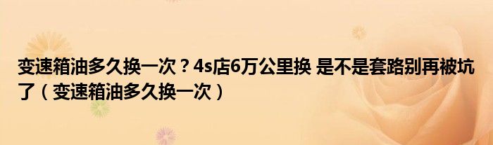 变速箱油多久换一次？4s店6万公里换 是不是套路别再被坑了（变速箱油多久换一次）