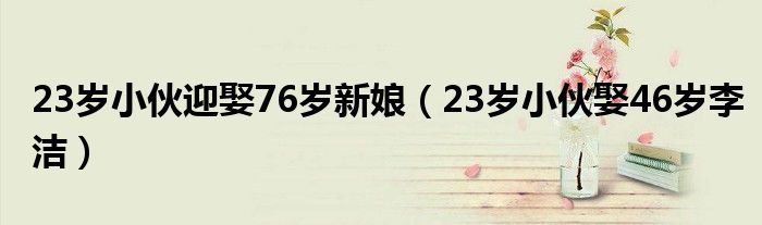 23岁小伙迎娶76岁新娘（23岁小伙娶46岁李洁）