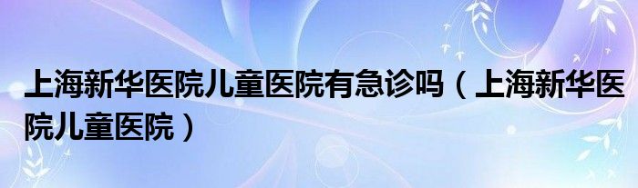 上海新华医院儿童医院有急诊吗（上海新华医院儿童医院）