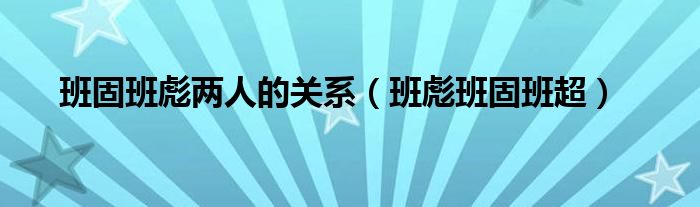 班固班彪两人的关系（班彪班固班超）