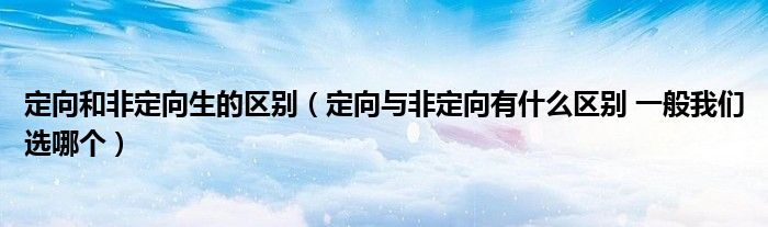 定向和非定向生的区别（定向与非定向有什么区别 一般我们选哪个）