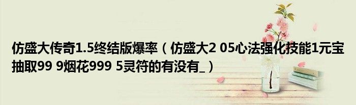 仿盛大传奇1.5终结版爆率（仿盛大2 05心法强化技能1元宝抽取99 9烟花999 5灵符的有没有_）