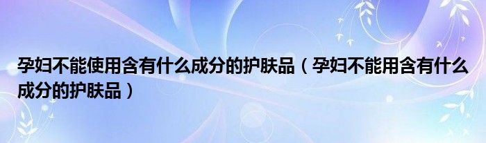 孕妇不能使用含有什么成分的护肤品（孕妇不能用含有什么成分的护肤品）