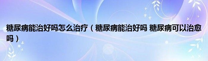 糖尿病能治好吗怎么治疗（糖尿病能治好吗 糖尿病可以治愈吗）