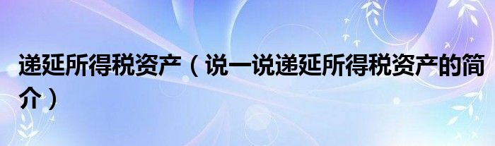 递延所得税资产（说一说递延所得税资产的简介）