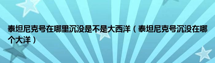 泰坦尼克号在哪里沉没是不是大西洋（泰坦尼克号沉没在哪个大洋）