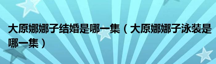 大原娜娜子结婚是哪一集（大原娜娜子泳装是哪一集）