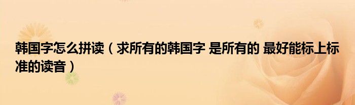 韩国字怎么拼读（求所有的韩国字 是所有的 最好能标上标准的读音）