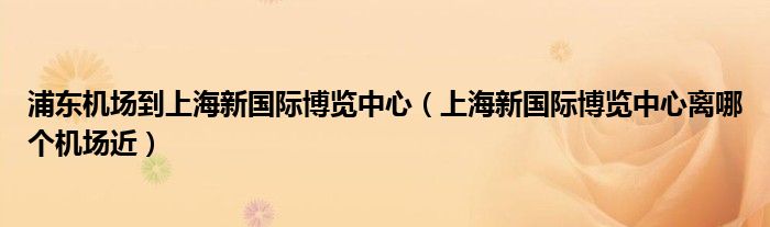 浦东机场到上海新国际博览中心（上海新国际博览中心离哪个机场近）