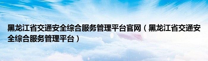 黑龙江省交通安全综合服务管理平台官网（黑龙江省交通安全综合服务管理平台）