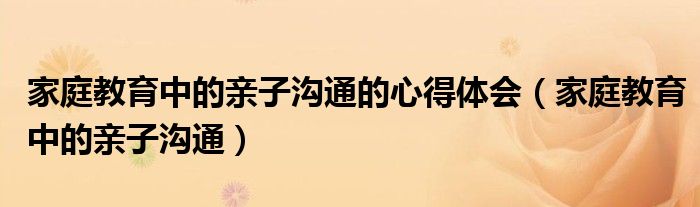 家庭教育中的亲子沟通的心得体会（家庭教育中的亲子沟通）