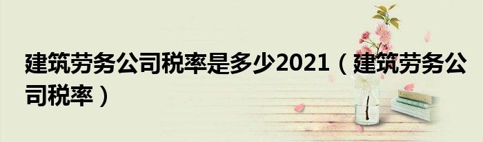 建筑劳务公司税率是多少2021（建筑劳务公司税率）