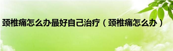 颈椎痛怎么办最好自己治疗（颈椎痛怎么办）