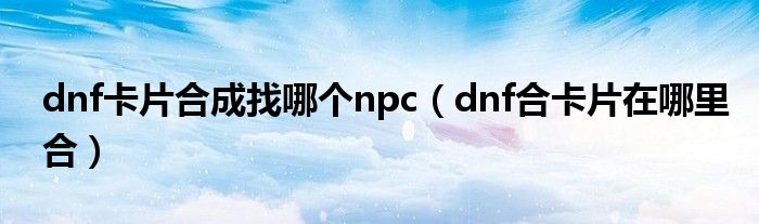 dnf卡片合成找哪个npc（dnf合卡片在哪里合）