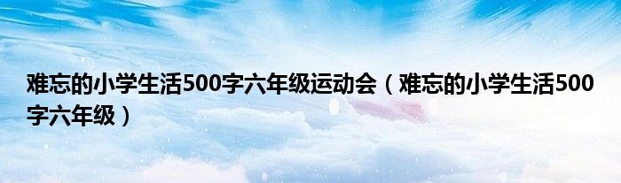 难忘的小学生活500字六年级运动会（难忘的小学生活500字六年级）