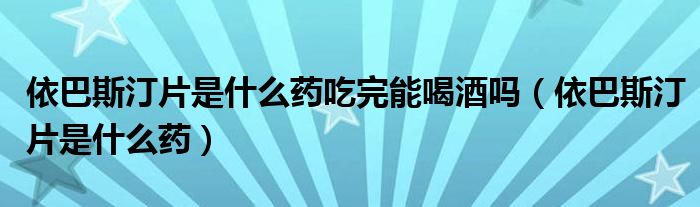 依巴斯汀片是什么药吃完能喝酒吗（依巴斯汀片是什么药）