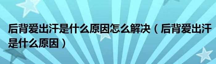 后背爱出汗是什么原因怎么解决（后背爱出汗是什么原因）