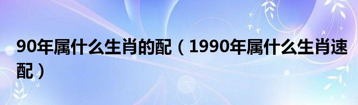 90年属什么生肖的配（1990年属什么生肖速配）