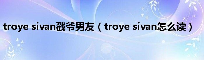 troye sivan戳爷男友（troye sivan怎么读）