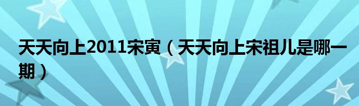 天天向上2011宋寅（天天向上宋祖儿是哪一期）