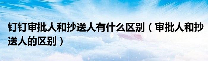 钉钉审批人和抄送人有什么区别（审批人和抄送人的区别）