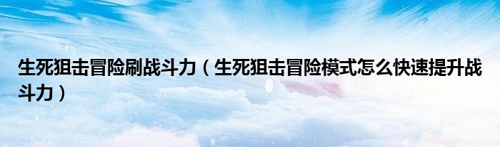 生死狙击冒险刷战斗力（生死狙击冒险模式怎么快速提升战斗力）