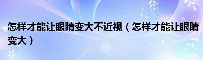 怎样才能让眼睛变大不近视（怎样才能让眼睛变大）