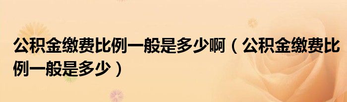 公积金缴费比例一般是多少啊（公积金缴费比例一般是多少）