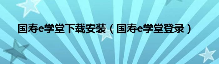 国寿e学堂下载安装（国寿e学堂登录）