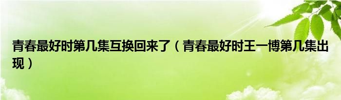 青春最好时第几集互换回来了（青春最好时王一博第几集出现）