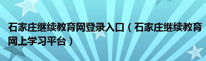 石家庄继续教育网登录入口（石家庄继续教育网上学习平台）