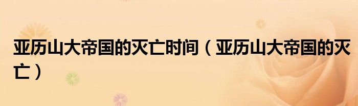 亚历山大帝国的灭亡时间（亚历山大帝国的灭亡）